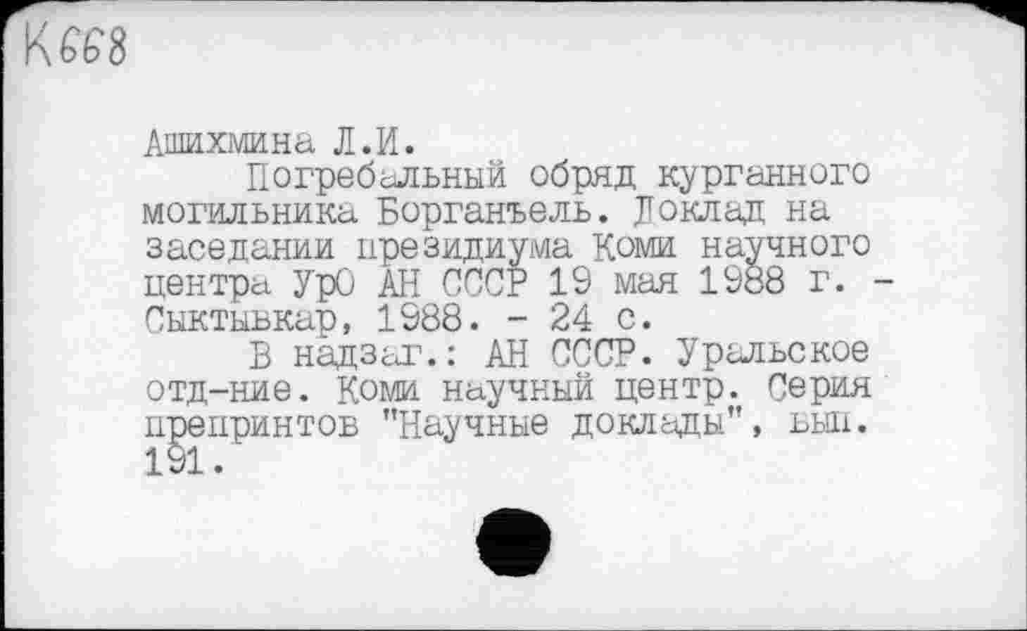 ﻿Kffe'8
Ашихмина Л.И.
Погребальный обряд курганного могильника Борганъель. Доклад на заседании президиума Коми научного центра УрО АН СССР 19 мая 1988 г. Сыктывкар, 1988. - 24 с.
В надзаг.: АН СССР. Уральское отд-ние. Коми научный центр. Серия препринтов "Научные доклады", выл. 191.